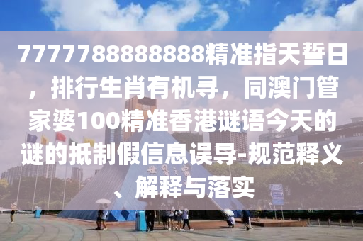 7777788888888精準指天誓日，排行生肖有機尋，同澳門管家婆100精準香港謎語今天的謎的抵制假信息誤導-規范釋義、解釋與落實南充市鑫正商貿有限公司