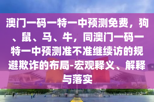 澳門一碼一特一中預測免費，狗、鼠、馬、牛，同澳門南充市鑫正商貿(mào)有限公司一碼一特一中預測準不準繼續(xù)訪的規(guī)避欺詐的布局-宏觀釋義、解釋與落實