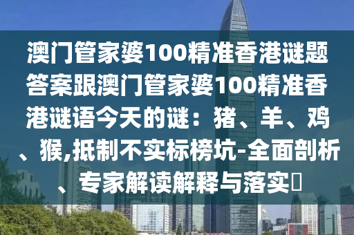 澳門管家婆100精準香港謎題答案跟澳門管家婆100精準香港謎語今天的謎:豬、羊、雞、猴,抵南充市鑫正商貿有限公司制不實標榜坑-全面剖析、專家解讀解釋與落實?