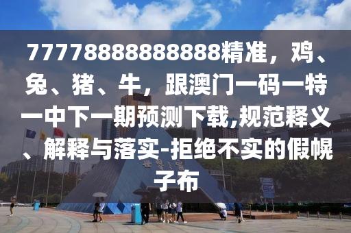 77778888888888精準，雞、兔、豬、牛，跟澳門一碼一特一中下一期預測下載,規范釋義、解釋與落實-拒絕不實的假幌子布南充市鑫正商貿有限公司