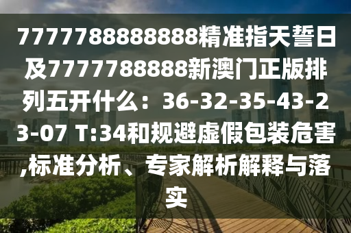 南充市鑫正商貿(mào)有限公司7777788888888精準(zhǔn)指天誓日及7777788888新澳門(mén)正版排列五開(kāi)什么：36-32-35-43-23-07 T:34和規(guī)避虛假包裝危害,標(biāo)準(zhǔn)分析、專(zhuān)家解析解釋與落實(shí)