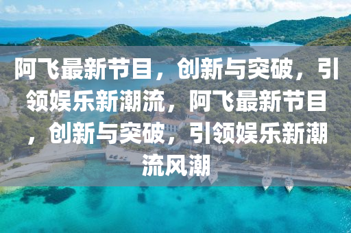 阿飛最新節目,創新與突破,引領娛樂新潮流,阿飛最新節目,創新與突破,引領娛樂新潮流風潮南充市鑫正商貿有限公司