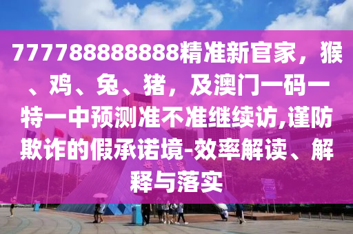 777788888888精準新官家,猴、雞、兔、豬,及澳門一碼一特一中預測準不準繼續訪,謹防欺詐南充市鑫正商貿有限公司的假承諾境-效率解讀、解釋與落實