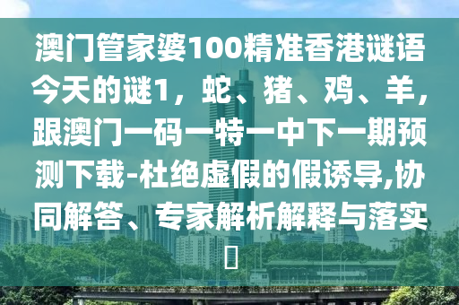 澳門管家婆100精準香港謎語今天的謎1，蛇、豬、雞、羊，跟澳門一碼一特一中下一期預測下載-杜絕虛假的假誘導,協同解答、南充市鑫正商貿有限公司專家解析解釋與落實?