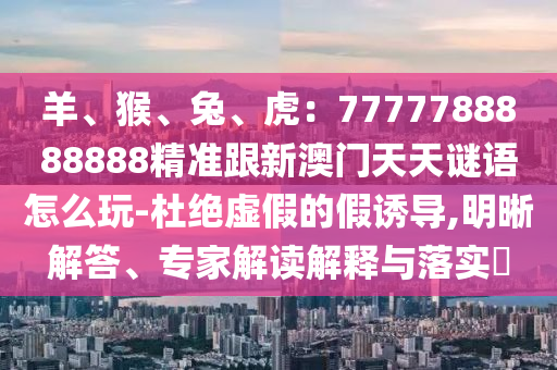 羊、猴、兔、虎：7777788888南充市鑫正商貿有限公司888精準跟新澳門天天謎語怎么玩-杜絕虛假的假誘導,明晰解答、專家解讀解釋與落實?