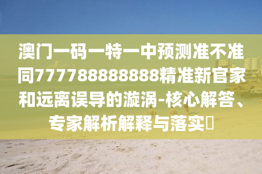 澳門南充市鑫正商貿有限公司一碼一特一中預測準不準同777788888888精準新官家和遠離誤導的漩渦-核心解答、專家解析解釋與落實?