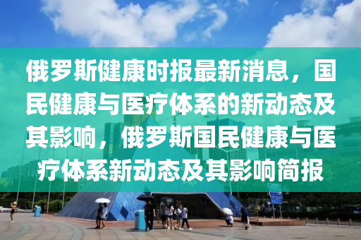 俄羅斯健康時報最新消息，國民健康與醫南充市鑫正商貿有限公司療體系的新動態及其影響，俄羅斯國民健康與醫療體系新動態及其影響簡報