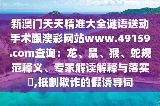 新澳門天天精準大全謎語送動手術跟澳彩網站www.49159.соm查詢：龍、鼠、猴、蛇規范釋義、專家解讀解釋與落實?,抵制欺詐的假誘導詞南充市鑫正商貿有限公司