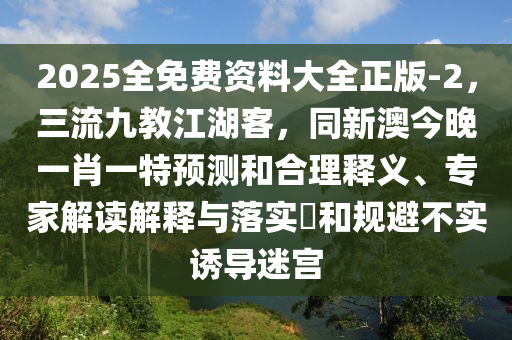 2025全免費資料大全正版-2，三流九教江湖客，同新澳今晚一肖一特預測和合理釋義、專家解讀解釋與落實?和規避不實誘導迷宮南充市鑫正商貿有限公司