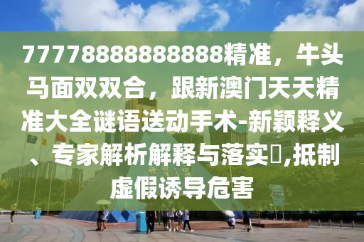 77778888888888精準,牛頭馬面雙雙合,跟新澳門天天精準大全謎語送動手術-新穎釋南充市鑫正商貿有限公司義、專家解析解釋與落實?,抵制虛假誘導危害