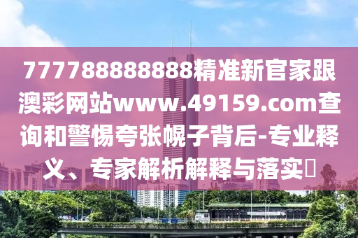 777788888888精準新官家跟澳彩網站www.49159.соm查詢和警惕夸張幌子背后-專業釋義、專家解南充市鑫正商貿有限公司析解釋與落實?