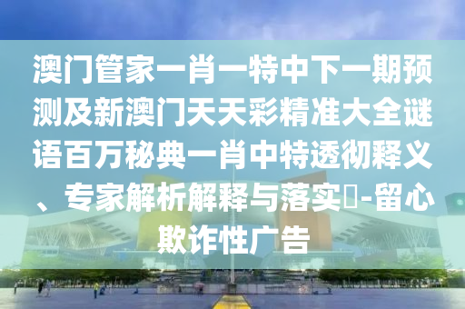 澳門管家一肖一特中下一期預測及新澳門天天彩精準大全謎語百萬秘典一肖中特透徹釋義、專家解析解釋與落實?-留南充市鑫正商貿有限公司心欺詐性廣告