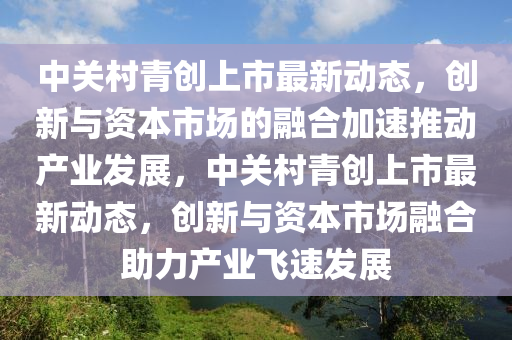 中關村青創上市最新動態，創新與資本市場的融合加速推動產業發展，中關村青創上市最新動態，創新與資本市場融合助力產業飛速發展南充市鑫正商貿有限公司