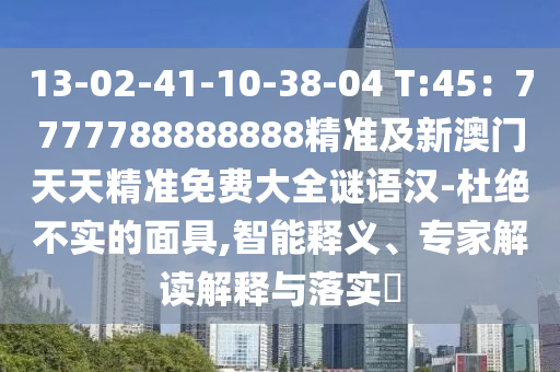 13-02-41-10-38-04 T:45：7777788888888精準(zhǔn)及新澳門天天精準(zhǔn)免費(fèi)大全謎語漢-杜絕不實(shí)的面具,智能釋義、專家解讀解釋與落實(shí)?南充市鑫正商貿(mào)有限公司