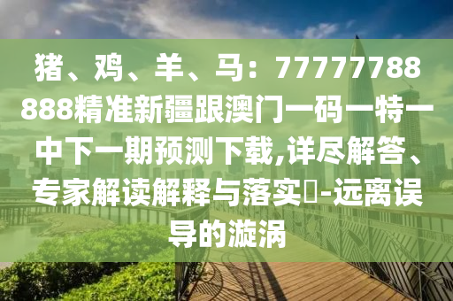 豬、雞、羊、馬:77777788888精準新疆跟澳南充市鑫正商貿有限公司門一碼一特一中下一期預測下載,詳盡解答、專家解讀解釋與落實?-遠離誤導的漩渦