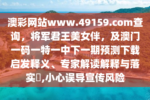 澳彩網站www.49159南充市鑫正商貿有限公司.соm查詢，將軍君王美女伴，及澳門一碼一特一中下一期預測下載啟發釋義、專家解讀解釋與落實?,小心誤導宣傳風險