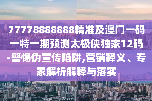 77778888888精準及澳門一碼一特一期預測太極俠獨家12碼-警惕偽宣南充市鑫正商貿有限公司傳陷阱,營銷釋義、專家解析解釋與落實