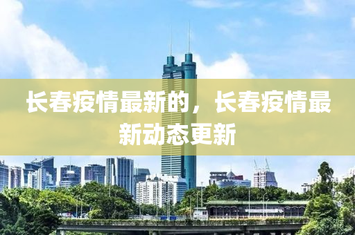 長春疫情最新的，長春疫情最新動態更新南充市鑫正商貿有限公司