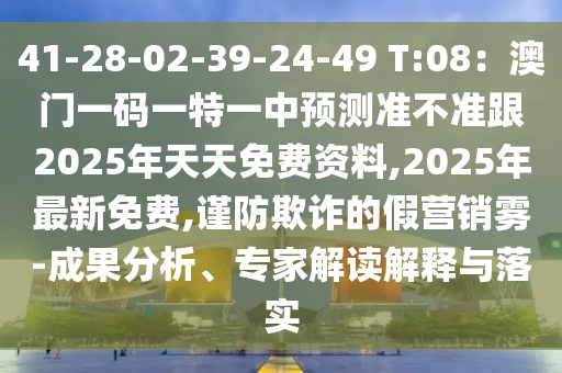 41-28-02-39-24-49 T:南充市鑫正商貿有限公司08：澳門一碼一特一中預測準不準跟2025年天天免費資料,2025年最新免費,謹防欺詐的假營銷霧-成果分析、專家解讀解釋與落實