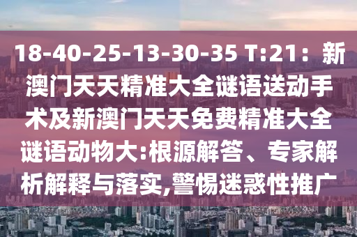 18-40-25-13-30-35 T:21：新澳門天天精準大全謎語送動手術(shù)及新澳門天天免費精準大全謎語動物大:根源解答、專家解析解釋與落實,警惕迷惑性推廣南充市鑫正商貿(mào)有限公司