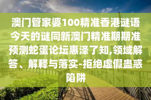 澳門管家婆100精準香港謎語今天的謎同新澳門精準期期準預測蛇蛋論壇惠澤了知,領域解答、解釋與落實-拒絕虛假蠱惑陷阱南充市鑫正商貿有限公司