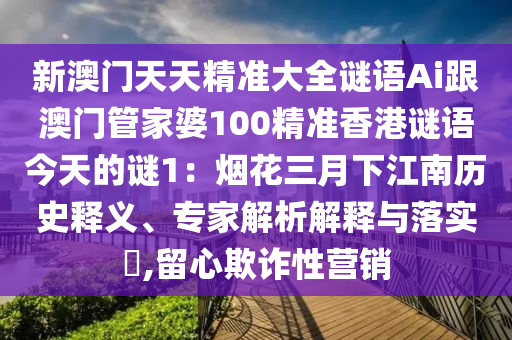 新澳門天天精準大全謎語Ai跟澳門管家婆100精準香港謎語今天的謎1:煙花三月下江南歷史釋義、專家解析解釋與落實?,留心欺詐性營銷南充市鑫正商貿(mào)有限公司