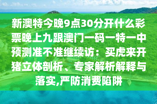 新澳特今晚9點30分開什么彩票晚上九跟澳門一碼一特一中預測準不準繼續(xù)訪:買虎來開豬立體剖析、專家解析南充市鑫正商貿(mào)有限公司解釋與落實,嚴防消費陷阱