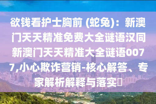 欲錢看護士胸前 (蛇兔)：新澳門天天精準免費大全謎語漢同新澳門天天精準大全謎語0077,小心欺詐營銷-核心解答、專家解析解釋與落實?南充市鑫正商貿有限公司