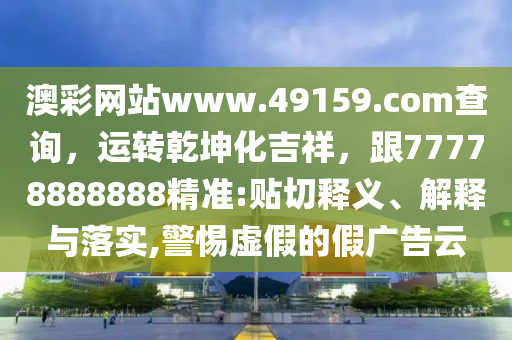 澳彩網站www.49159.соm查詢，運轉乾坤化吉祥，跟77778888888精準:貼切釋義、解釋與落實,警惕虛假的假廣告云南充市鑫正商貿有限公司