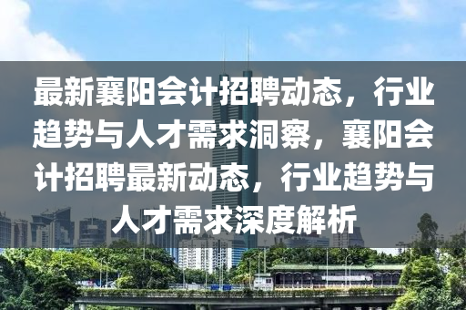 最新襄陽會計招聘動態,行業趨勢與人才需求洞察,襄陽會計招聘最新動態,行業趨勢與人才需求南充市鑫正商貿有限公司深度解析