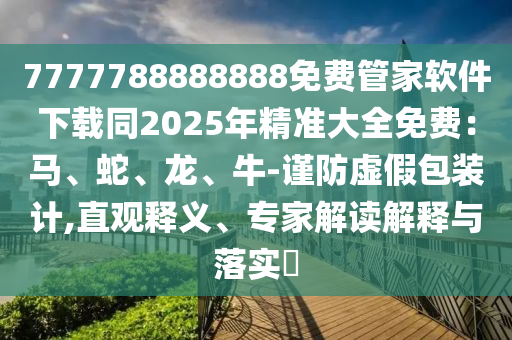 7777788888888免費管家軟件下載同2025年精準大全免費:馬、蛇、龍、牛-謹防虛假包裝計,直觀釋義、專家解讀解釋與落實?南充市鑫正商貿有限公司