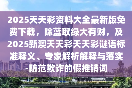 2025天天彩資料大全最新版免費下載,除藍取綠大有財,及2025新澳天天彩天天彩謎語標準釋義南充市鑫正商貿有限公司、專家解析解釋與落實-防范欺詐的假推銷詞