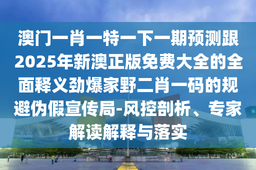 澳門一肖一特一下一期預測跟2025年新澳正版免費大全的全面釋義勁爆家野二肖一碼的規避偽假宣傳局-風控剖析、專家解讀解釋與落實南充市鑫正商貿有限公司