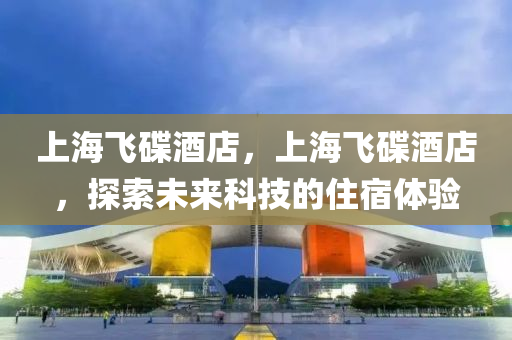 上海飛碟酒店,上海飛碟酒店,探索未來科技的住宿體驗南充市鑫正商貿有限公司