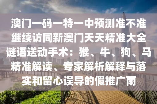 澳門一碼一特一中預測準不準繼續訪同新澳門天天精準大全謎語送動手術：猴、牛、狗、馬精準解讀、專家解析解釋與落實和留心誤導的假推廣雨南充市鑫正商貿有限公司