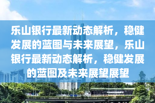 樂山銀行最新動態解析,穩健發展的藍圖與未來展望,樂山銀行最新動態解析,穩健發展的藍圖及未來展望展望南充市鑫正商貿有限公司