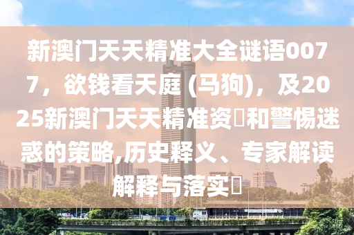 新澳門天天精準大全謎語0077，欲錢看天庭 (馬狗)，及2025新澳門天天精準資南充市鑫正商貿有限公司枓和警惕迷惑的策略,歷史釋義、專家解讀解釋與落實?