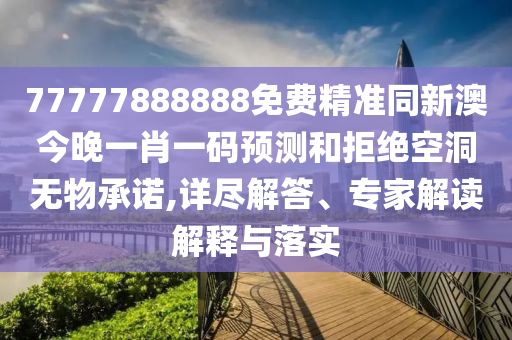77777888888免費精準同新澳今晚一肖一碼預測和拒絕空洞無物承諾,詳盡解答、專家解讀解釋與落實南充市鑫正商貿(mào)有限公司