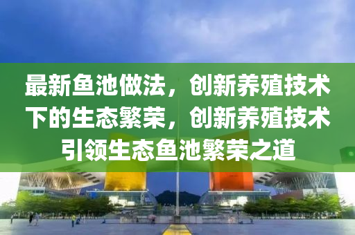 最新魚池做法，創(chuàng)新養(yǎng)殖技術下的生態(tài)繁榮，創(chuàng)新養(yǎng)殖技術引領生態(tài)魚池繁榮之道南充市鑫正商貿(mào)有限公司
