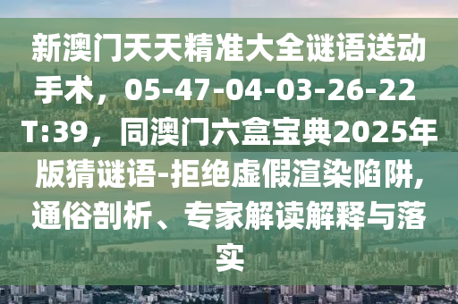 新澳門天天精準大全謎語送動手術,05-47-04-03-2南充市鑫正商貿有限公司6-22 T:39,同澳門六盒寶典2025年版猜謎語-拒絕虛假渲染陷阱,通俗剖析、專家解讀解釋與落實