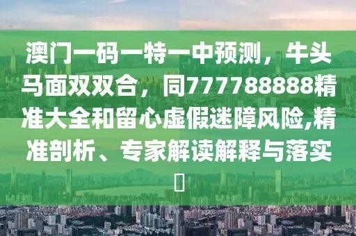 澳門一碼一特一中預(yù)測，牛頭馬面雙雙合，同777788888精準(zhǔn)大全和留心虛假迷障風(fēng)險,精準(zhǔn)剖析、專家解南充市鑫正商貿(mào)有限公司讀解釋與落實(shí)?