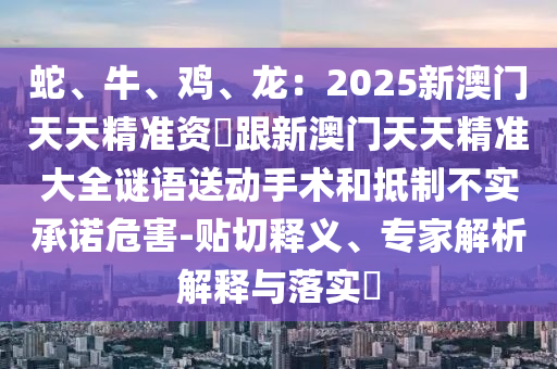 蛇、牛、雞、龍：2025新澳門天天精準資枓跟新澳門天天精準大全謎語送動手術和抵制不實承諾危害-貼切釋義、專家解析解釋與落實?南充市鑫正商貿有限公司