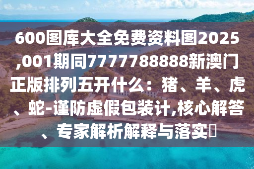 600圖庫(kù)大全免費(fèi)資料圖2025,001期同7777788888新澳門正版排列五開什么:豬、羊、虎、蛇-謹(jǐn)防虛假包裝計(jì),核心解答、專家解析解釋與落實(shí)?南充市鑫正商貿(mào)有限公司