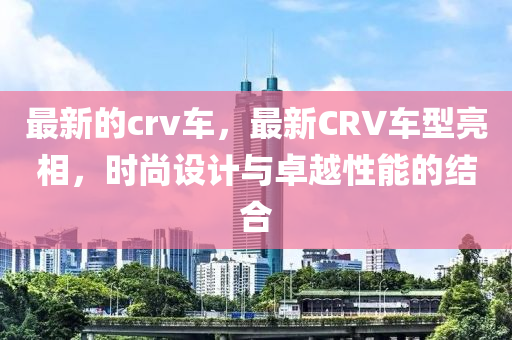 最新的crv車，最新CRV車南充市鑫正商貿有限公司型亮相，時尚設計與卓越性能的結合