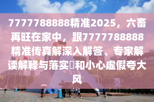 7777788888精準2025，六畜再旺在家中，跟7777788888精準傳真解深入解答、專家解讀解釋與落實?和小心虛假夸大風南充市鑫正商貿(mào)有限公司