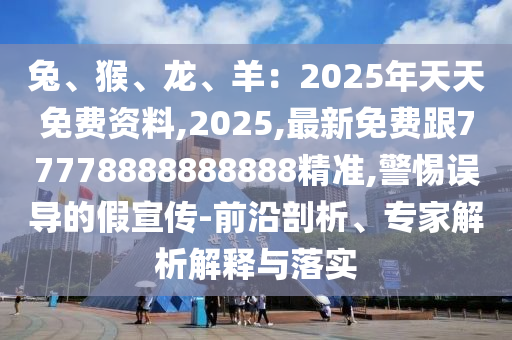 兔、猴、龍、羊：2025年天天免費資料,2025,最新免費跟77778888888888精準,警惕誤導的假宣傳-前沿剖析、專家解析解釋與落實南充市鑫正商貿有限公司