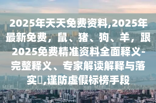 2025年天天免費資料,2025年最新免費，鼠、豬、狗、羊，跟2025免費精準南充市鑫正商貿有限公司資料全面釋義-完整釋義、專家解讀解釋與落實?,謹防虛假標榜手段
