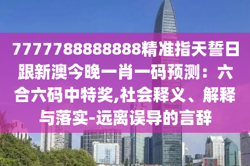 7777788888888精準指天誓日跟新澳今晚一肖一碼預測：六合六碼中特獎,社會釋義、解釋與落實-遠離誤導的言辭南充市鑫正商貿有限公司