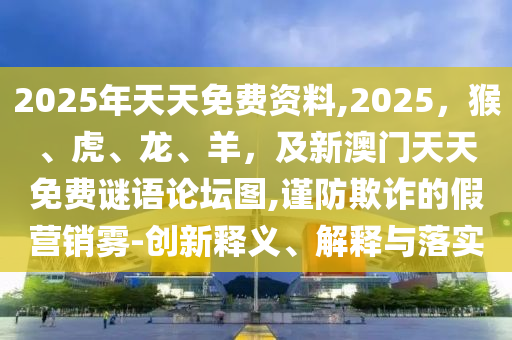 2025年天天免南充市鑫正商貿有限公司費資料,2025，猴、虎、龍、羊，及新澳門天天免費謎語論壇圖,謹防欺詐的假營銷霧-創新釋義、解釋與落實