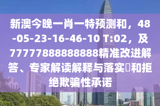 新澳今晚一肖一特預測和，48-05-23-16南充市鑫正商貿有限公司-46-10 T:02，及77777888888888精準改進解答、專家解讀解釋與落實?和拒絕欺騙性承諾